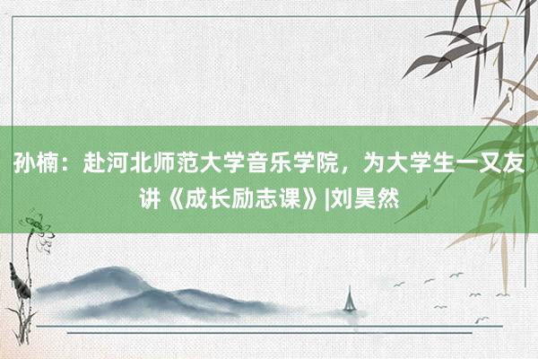 孙楠：赴河北师范大学音乐学院，为大学生一又友讲《成长励志课》|刘昊然