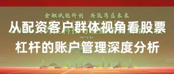 从配资客户群体视角看股票杠杆的账户管理深度分析
