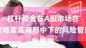 杠杆资金在A股市场在宽幅震荡周期中下的风险管理