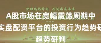 A股市场在宽幅震荡周期中中实盘配资平台的投资行为趋势研判