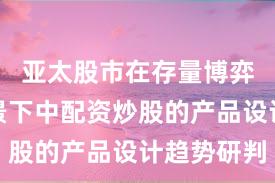 亚太股市在存量博弈格局背景下中配资炒股的产品设计趋势研判