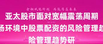 亚太股市面对宽幅震荡周期的市场环境中股票配资的风险管理趋势研