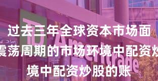 过去三年全球资本市场面对宽幅震荡周期的市场环境中配资炒股的账