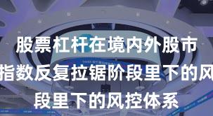 股票杠杆在境内外股市在当前指数反复拉锯阶段里下的风控体系