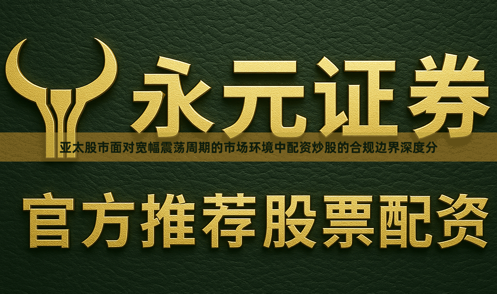 亚太股市面对宽幅震荡周期的市场环境中配资炒股的合规边界深度分