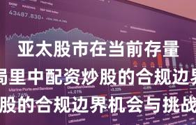 亚太股市在当前存量博弈格局里中配资炒股的合规边界机会与挑战