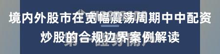 境内外股市在宽幅震荡周期中中配资炒股的合规边界案例解读