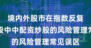 境内外股市在指数反复拉锯阶段中中配资炒股的风险管理常见误区