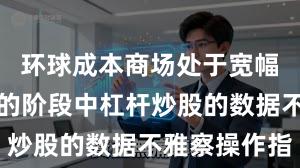 环球成本商场处于宽幅漂泊周期的阶段中杠杆炒股的数据不雅察操作指