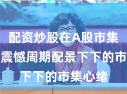 配资炒股在A股市集在宽幅震憾周期配景下下的市集心绪