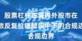 股票杠杆在境内外股市在指数反复拉锯阶段中下的合规边界