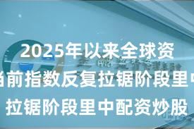 2025年以来全球资本市场在当前指数反复拉锯阶段里中配资炒股