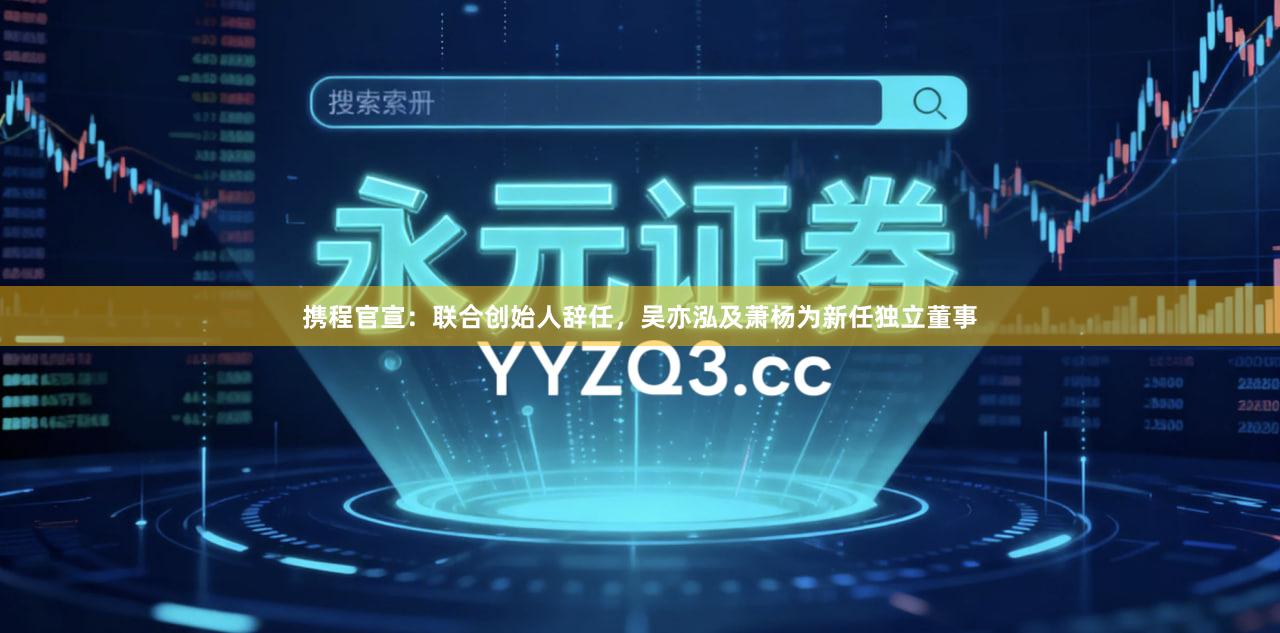 携程官宣：联合创始人辞任，吴亦泓及萧杨为新任独立董事